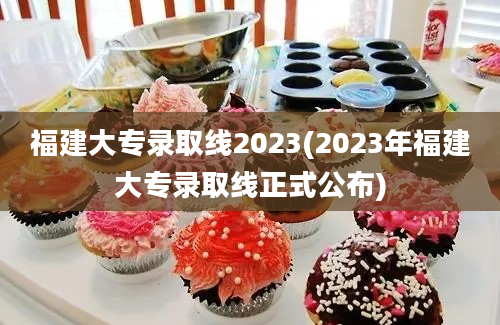 福建大专录取线2023(2023年福建大专录取线正式公布)