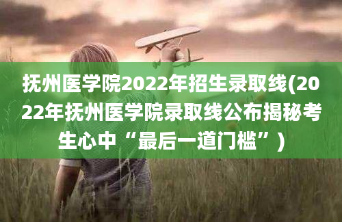 抚州医学院2022年招生录取线(2022年抚州医学院录取线公布揭秘考生心中“最后一道门槛”)