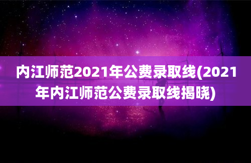 内江师范2021年公费录取线(2021年内江师范公费录取线揭晓)