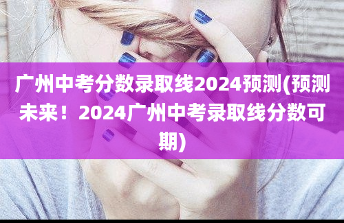 广州中考分数录取线2024预测(预测未来！2024广州中考录取线分数可期)