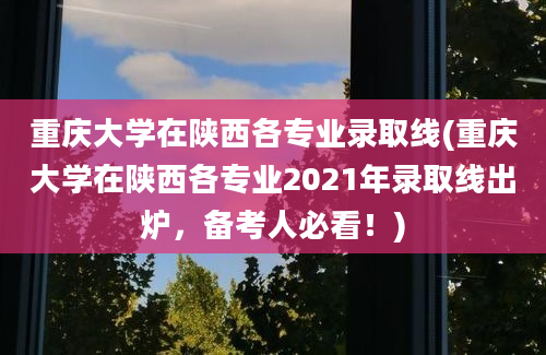 重庆大学在陕西各专业录取线(重庆大学在陕西各专业2021年录取线出炉，备考人必看！)
