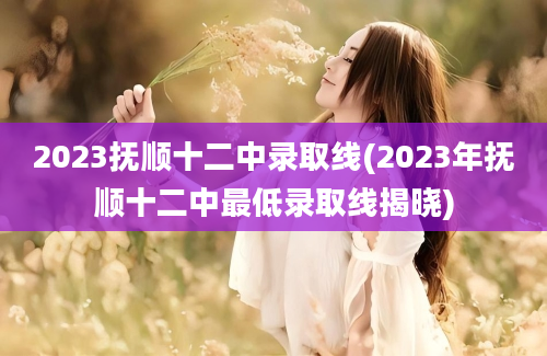 2023抚顺十二中录取线(2023年抚顺十二中最低录取线揭晓)