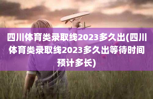 四川体育类录取线2023多久出(四川体育类录取线2023多久出等待时间预计多长)