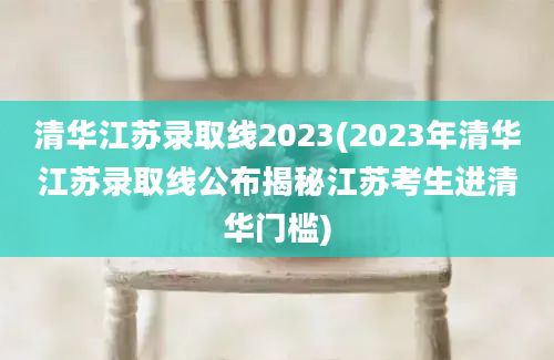 清华江苏录取线2023(2023年清华江苏录取线公布揭秘江苏考生进清华门槛)