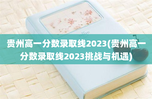 贵州高一分数录取线2023(贵州高一分数录取线2023挑战与机遇)
