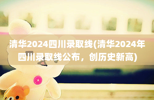 清华2024四川录取线(清华2024年四川录取线公布，创历史新高)
