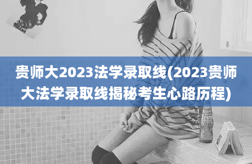 贵师大2023法学录取线(2023贵师大法学录取线揭秘考生心路历程)