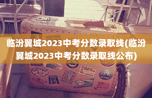 临汾翼城2023中考分数录取线(临汾翼城2023中考分数录取线公布)