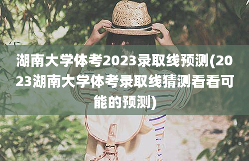 湖南大学体考2023录取线预测(2023湖南大学体考录取线猜测看看可能的预测)