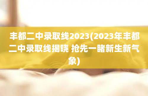 丰都二中录取线2023(2023年丰都二中录取线揭晓 抢先一睹新生新气象)
