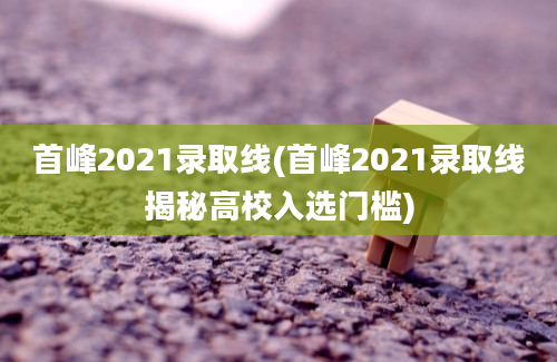 首峰2021录取线(首峰2021录取线揭秘高校入选门槛)