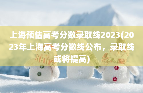 上海预估高考分数录取线2023(2023年上海高考分数线公布，录取线或将提高)