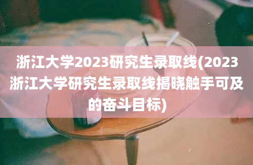 浙江大学2023研究生录取线(2023浙江大学研究生录取线揭晓触手可及的奋斗目标)