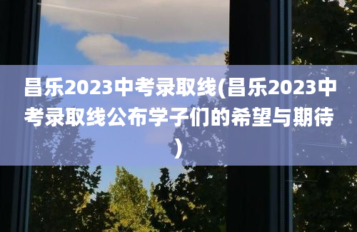 昌乐2023中考录取线(昌乐2023中考录取线公布学子们的希望与期待)