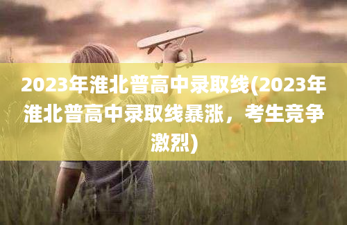 2023年淮北普高中录取线(2023年淮北普高中录取线暴涨，考生竞争激烈)