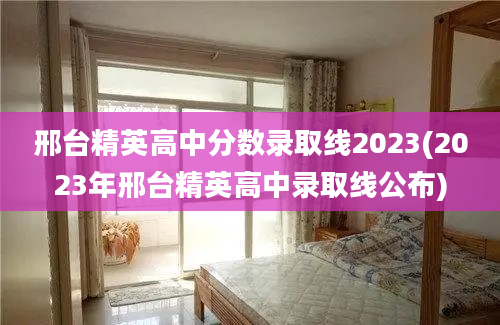 邢台精英高中分数录取线2023(2023年邢台精英高中录取线公布)