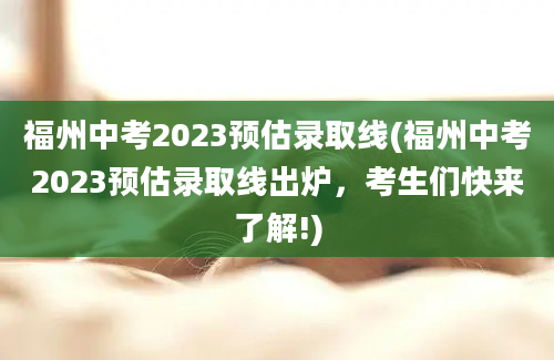 福州中考2023预估录取线(福州中考2023预估录取线出炉，考生们快来了解!)