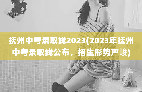 抚州中考录取线2023(2023年抚州中考录取线公布，招生形势严峻)