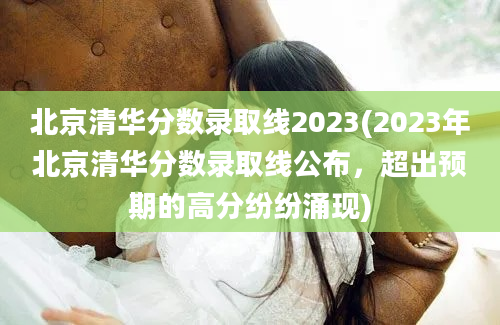 北京清华分数录取线2023(2023年北京清华分数录取线公布，超出预期的高分纷纷涌现)