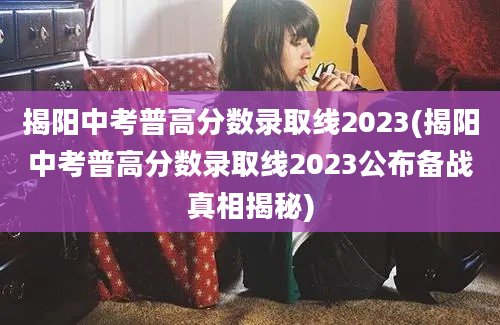 揭阳中考普高分数录取线2023(揭阳中考普高分数录取线2023公布备战真相揭秘)
