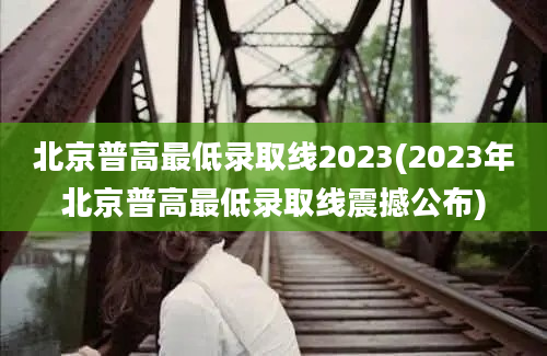 北京普高最低录取线2023(2023年北京普高最低录取线震撼公布)