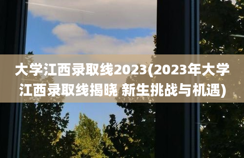 大学江西录取线2023(2023年大学江西录取线揭晓 新生挑战与机遇)