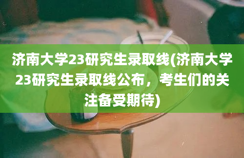 济南大学23研究生录取线(济南大学23研究生录取线公布，考生们的关注备受期待)