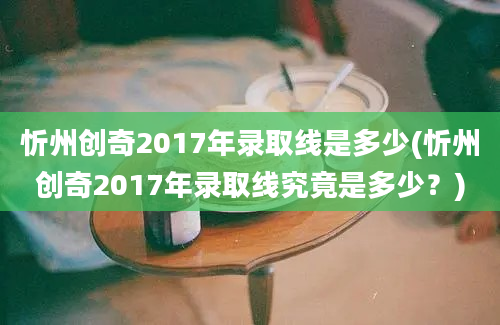 忻州创奇2017年录取线是多少(忻州创奇2017年录取线究竟是多少？)