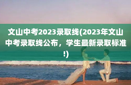 文山中考2023录取线(2023年文山中考录取线公布，学生最新录取标准!)