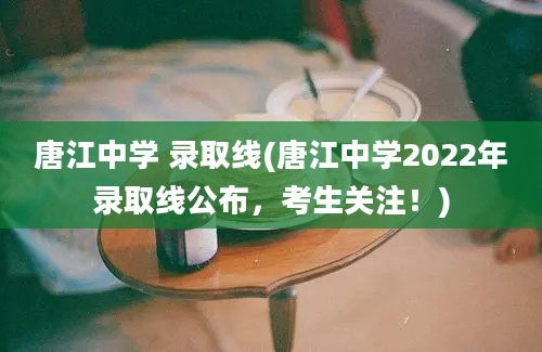 唐江中学 录取线(唐江中学2022年录取线公布，考生关注！)