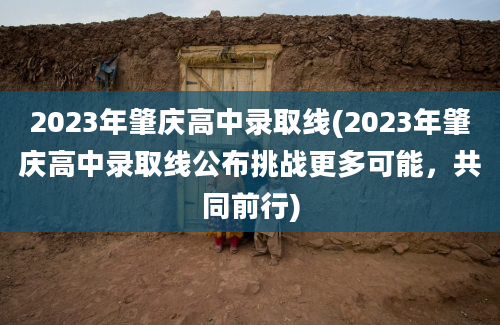 2023年肇庆高中录取线(2023年肇庆高中录取线公布挑战更多可能，共同前行)