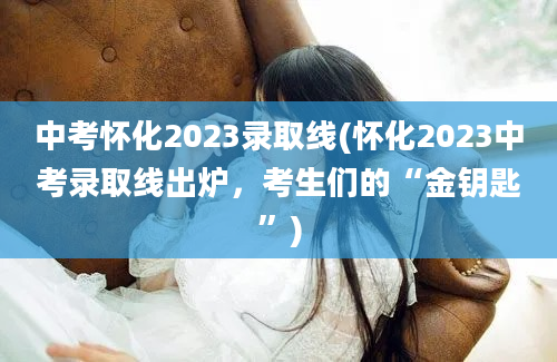 中考怀化2023录取线(怀化2023中考录取线出炉，考生们的“金钥匙”)