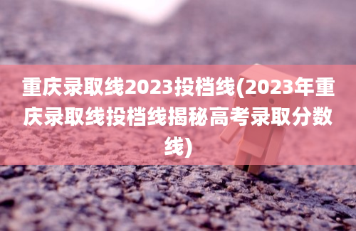 重庆录取线2023投档线(2023年重庆录取线投档线揭秘高考录取分数线)