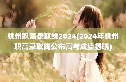 杭州职高录取线2024(2024年杭州职高录取线公布高考成绩揭晓)