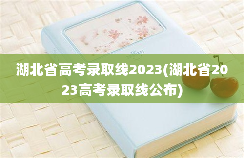 湖北省高考录取线2023(湖北省2023高考录取线公布)