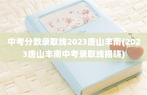 中考分数录取线2023唐山丰南(2023唐山丰南中考录取线揭晓)
