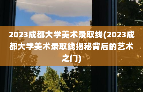 2023成都大学美术录取线(2023成都大学美术录取线揭秘背后的艺术之门)