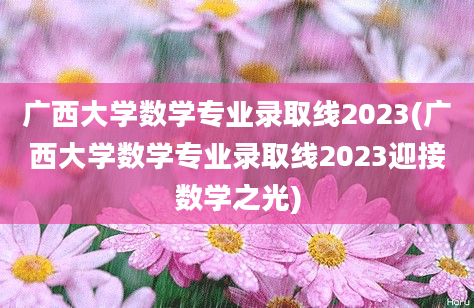 广西大学数学专业录取线2023(广西大学数学专业录取线2023迎接数学之光)