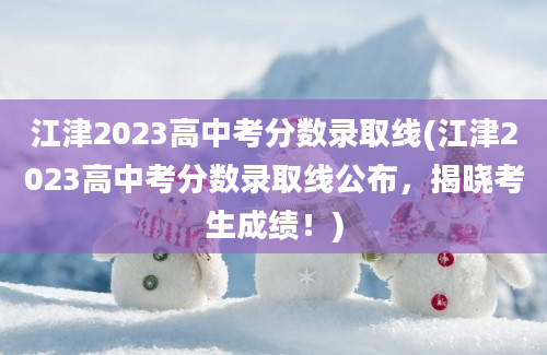 江津2023高中考分数录取线(江津2023高中考分数录取线公布，揭晓考生成绩！)