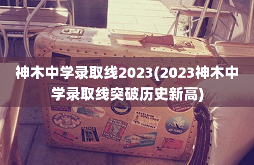 神木中学录取线2023(2023神木中学录取线突破历史新高)