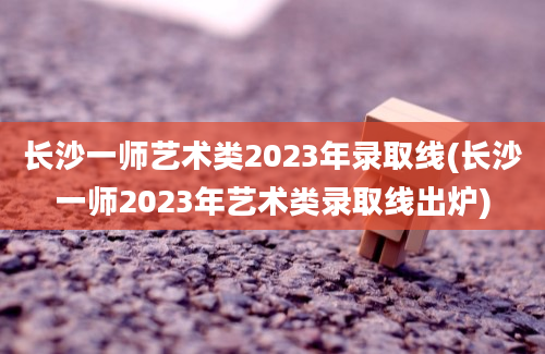 长沙一师艺术类2023年录取线(长沙一师2023年艺术类录取线出炉)