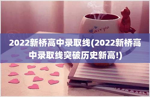 2022新桥高中录取线(2022新桥高中录取线突破历史新高!)