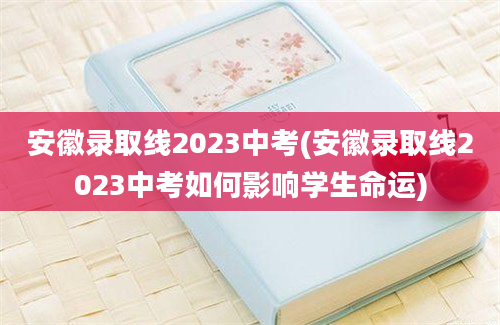 安徽录取线2023中考(安徽录取线2023中考如何影响学生命运)