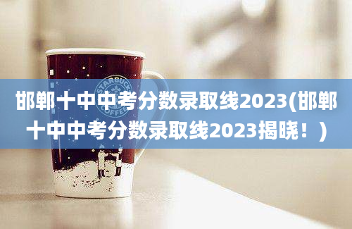 邯郸十中中考分数录取线2023(邯郸十中中考分数录取线2023揭晓！)