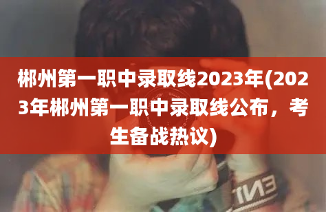 郴州第一职中录取线2023年(2023年郴州第一职中录取线公布，考生备战热议)