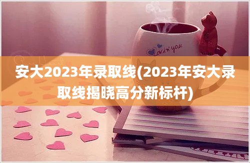 安大2023年录取线(2023年安大录取线揭晓高分新标杆)