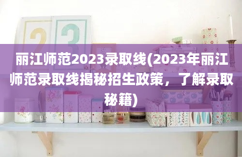 丽江师范2023录取线(2023年丽江师范录取线揭秘招生政策，了解录取秘籍)