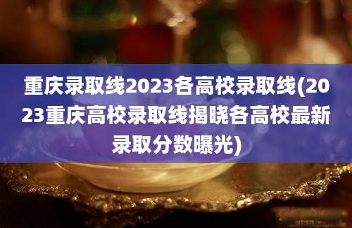 重庆录取线2023各高校录取线(2023重庆高校录取线揭晓各高校最新录取分数曝光)
