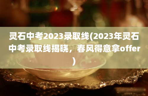灵石中考2023录取线(2023年灵石中考录取线揭晓，春风得意拿offer)