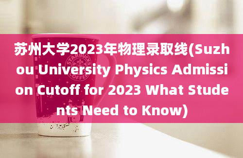苏州大学2023年物理录取线(Suzhou University Physics Admission Cutoff for 2023 What Students Need to Know)